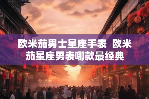 欧米茄男士星座手表 欧米茄星座男表哪款最经典 欧米茄男士星座手表 欧米茄星座男表哪款最经典