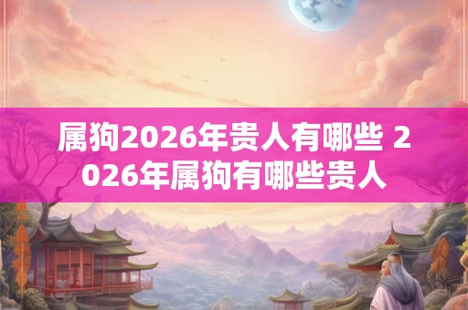 属狗2026年贵人有哪些 2026年属狗有哪些贵人
