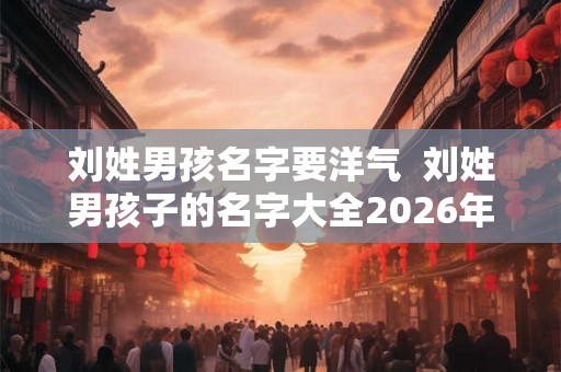 刘姓男孩名字要洋气  刘姓男孩子的名字大全2026年