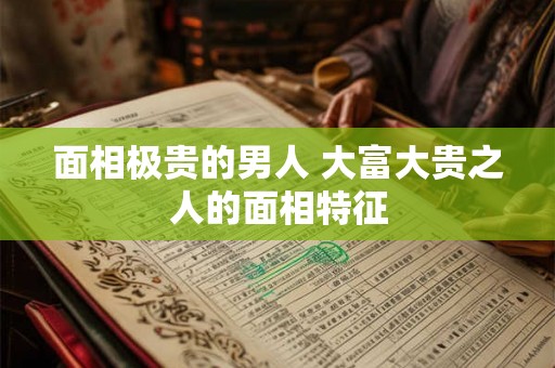 面相极贵的男人 大富大贵之人的面相特征 面相极贵的男人 大富大贵之人的面相特征