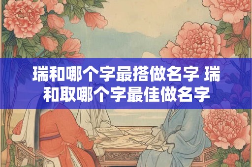 瑞和哪个字最搭做名字 瑞和取哪个字最佳做名字