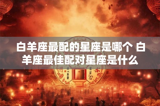 白羊座最配的星座是哪个 白羊座最佳配对星座是什么