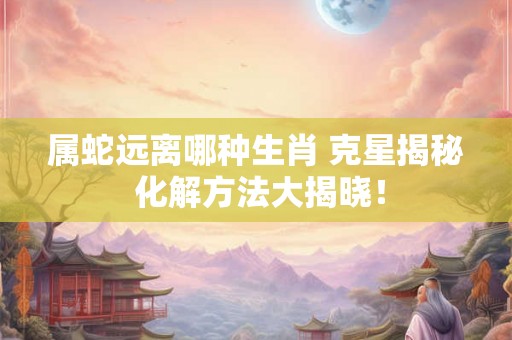 属蛇远离哪种生肖 克星揭秘 化解方法大揭晓！