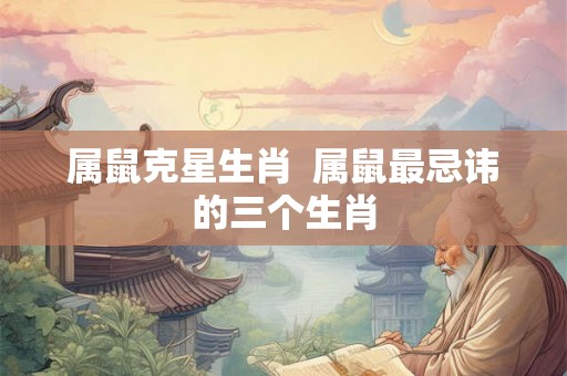 属鼠克星生肖  属鼠最忌讳的三个生肖