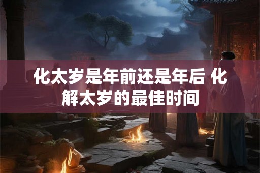 化太岁是年前还是年后 化解太岁的最佳时间