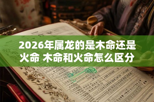 2026年属龙的是木命还是火命 木命和火命怎么区分