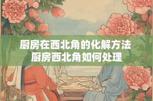 厨房在西北角的化解方法 厨房西北角如何处理