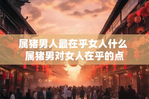 属猪男人最在乎女人什么 属猪男对女人在乎的点