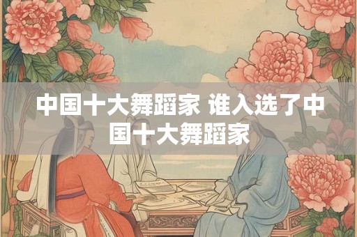 中国十大舞蹈家 谁入选了中国十大舞蹈家 中国十大舞蹈家 谁入选了中国十大舞蹈家