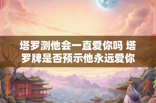 塔罗测他会一直爱你吗 塔罗牌是否预示他永远爱你 塔罗测他会一直爱你吗 塔罗牌是否预示他永远爱你