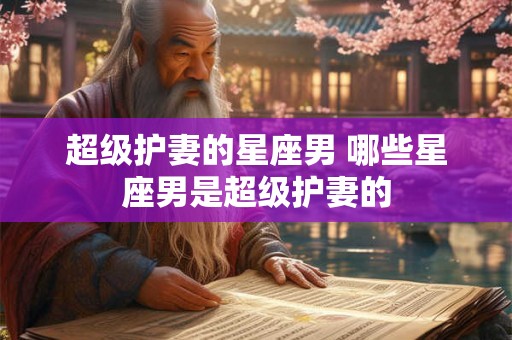 超级护妻的星座男 哪些星座男是超级护妻的