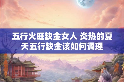 五行火旺缺金女人 炎热的夏天五行缺金该如何调理 五行火旺缺金女人 炎热的夏天五行缺金该如何调理