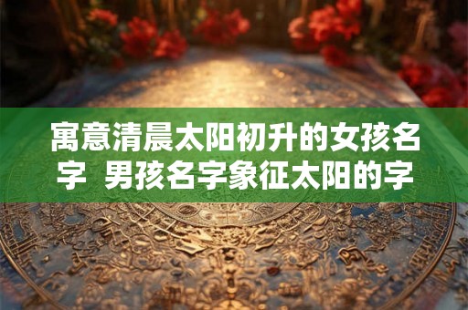 寓意清晨太阳初升的女孩名字  男孩名字象征太阳的字