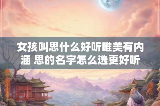 女孩叫思什么好听唯美有内涵 思的名字怎么选更好听内涵