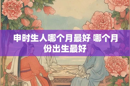 申时生人哪个月最好 哪个月份出生最好