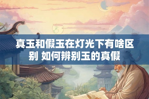 真玉和假玉在灯光下有啥区别 如何辨别玉的真假 真玉和假玉在灯光下有啥区别 如何辨别玉的真假