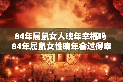 84年属鼠女人晚年幸福吗 84年属鼠女性晚年会过得幸福吗