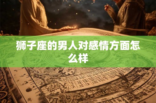 狮子座的男人对感情方面怎么样 狮子座的男人对感情方面怎么样
