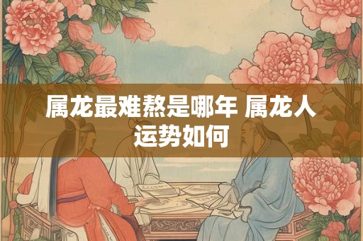 属龙最难熬是哪年 属龙人运势如何