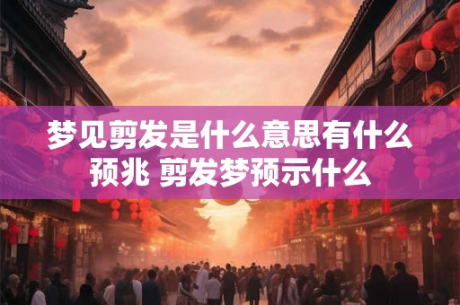 梦见剪发是什么意思有什么预兆 剪发梦预示什么