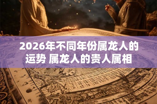 2026年不同年份属龙人的运势 属龙人的贵人属相 2026年不同年份属龙人的运势 属龙人的贵人属相