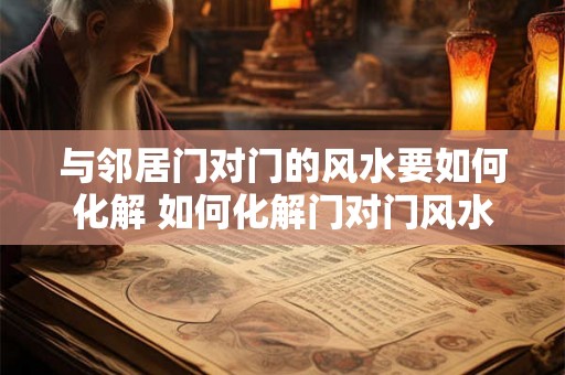 与邻居门对门的风水要如何化解 如何化解门对门风水