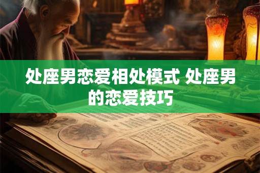 处座男恋爱相处模式 处座男的恋爱技巧 处座男恋爱相处模式 处座男的恋爱技巧