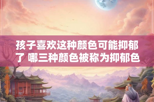 孩子喜欢这种颜色可能抑郁了 哪三种颜色被称为抑郁色 孩子喜欢这种颜色可能抑郁了 哪三种颜色被称为抑郁色