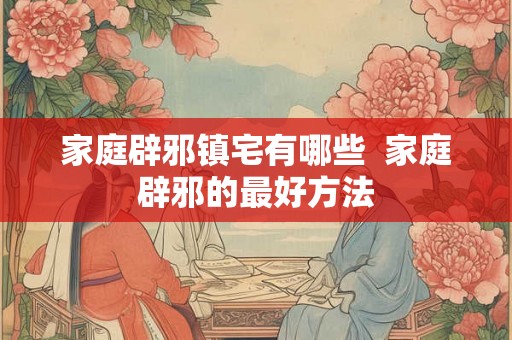 家庭辟邪镇宅有哪些  家庭辟邪的最好方法