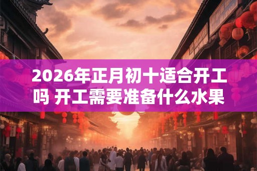 2026年正月初十适合开工吗 开工需要准备什么水果 2026年正月初十适合开工吗 开工需要准备什么水果