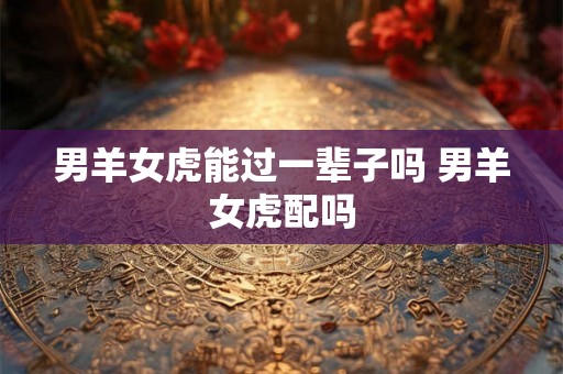男羊女虎能过一辈子吗 男羊女虎配吗