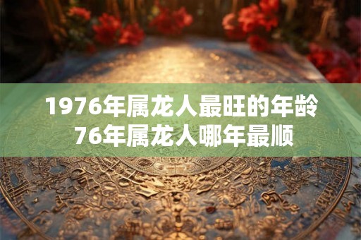1976年属龙人最旺的年龄 76年属龙人哪年最顺