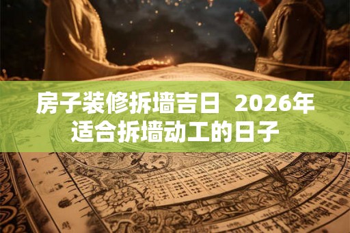 房子装修拆墙吉日  2026年适合拆墙动工的日子