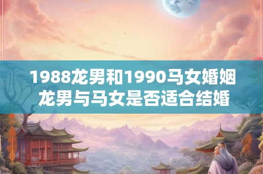 1988龙男和1990马女婚姻 龙男与马女是否适合结婚 1988龙男和1990马女婚姻 龙男与马女是否适合结婚