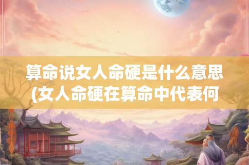 算命说女人命硬是什么意思(女人命硬在算命中代表何种命运？)