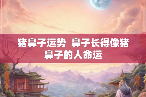 猪鼻子运势 鼻子长得像猪鼻子的人命运 猪鼻子运势 鼻子长得像猪鼻子的人命运