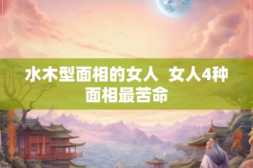 水木型面相的女人  女人4种面相最苦命