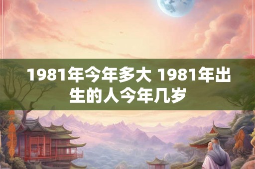1981年今年多大 1981年出生的人今年几岁