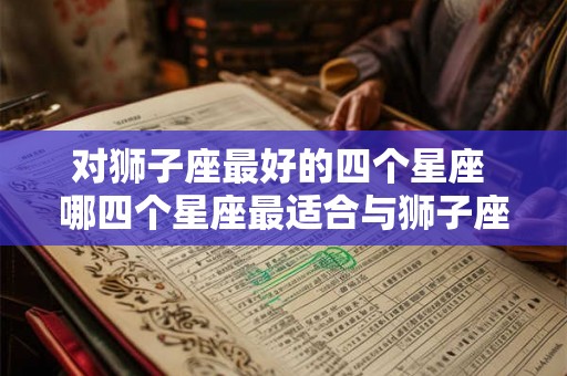 对狮子座最好的四个星座 哪四个星座最适合与狮子座交往