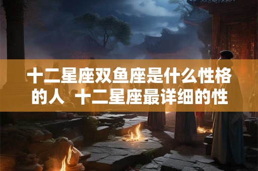 十二星座双鱼座是什么性格的人  十二星座最详细的性格双鱼