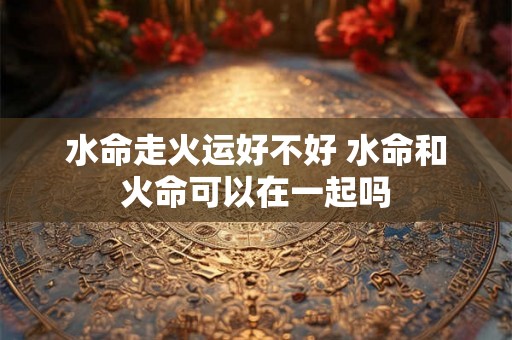 水命走火运好不好 水命和火命可以在一起吗
