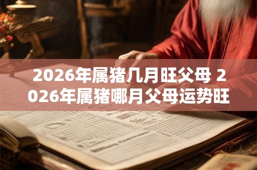 2026年属猪几月旺父母 2026年属猪哪月父母运势旺盛