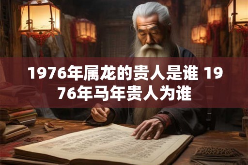 1976年属龙的贵人是谁 1976年马年贵人为谁 1976年属龙的贵人是谁 1976年马年贵人为谁