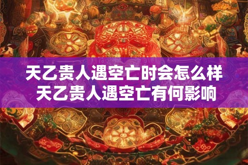 天乙贵人遇空亡时会怎么样 天乙贵人遇空亡有何影响
