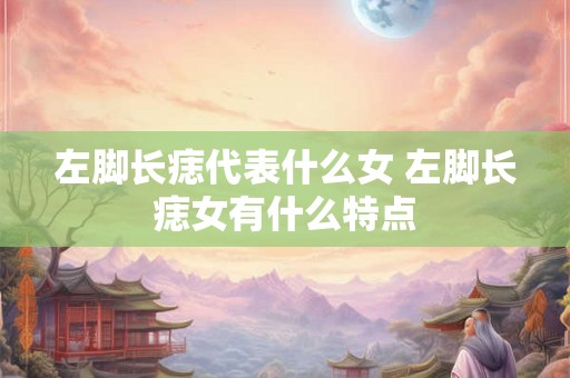 左脚长痣代表什么女 左脚长痣女有什么特点 左脚长痣代表什么女 左脚长痣女有什么特点