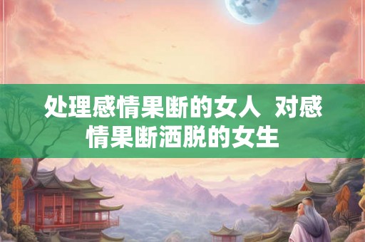 处理感情果断的女人 对感情果断洒脱的女生 处理感情果断的女人 对感情果断洒脱的女生