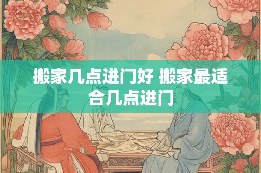 搬家几点进门好 搬家最适合几点进门 搬家几点进门好 搬家最适合几点进门