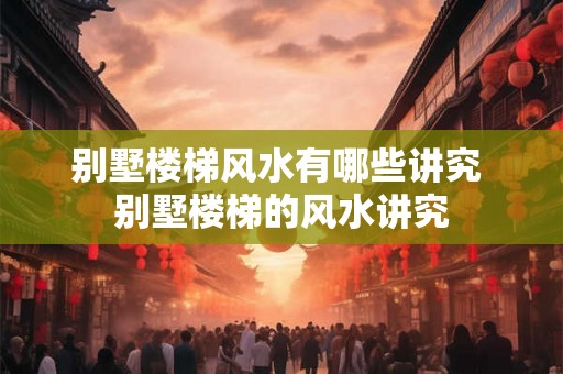 别墅楼梯风水有哪些讲究 别墅楼梯的风水讲究 别墅楼梯风水有哪些讲究 别墅楼梯的风水讲究