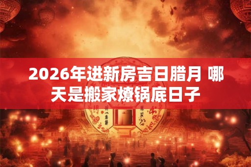 2026年进新房吉日腊月 哪天是搬家燎锅底日子 2026年进新房吉日腊月 哪天是搬家燎锅底日子