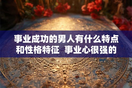 事业成功的男人有什么特点和性格特征  事业心很强的男人性格